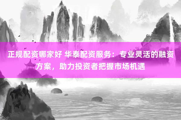 正规配资哪家好 华泰配资服务：专业灵活的融资方案，助力投资者把握市场机遇