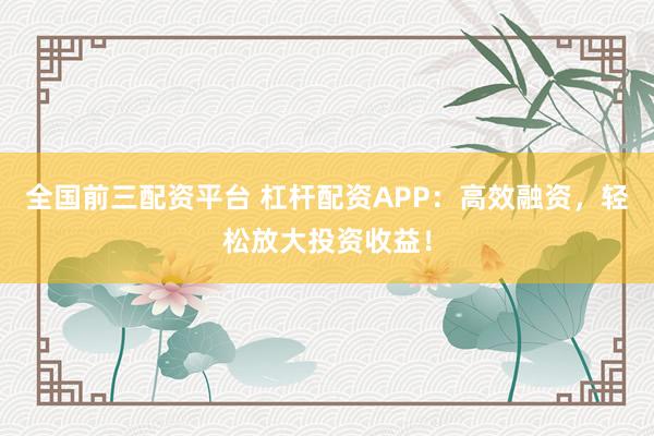 全国前三配资平台 杠杆配资APP：高效融资，轻松放大投资收益！