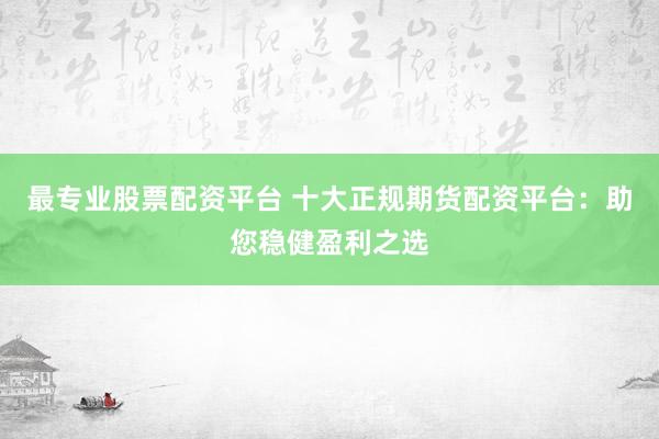 最专业股票配资平台 十大正规期货配资平台：助您稳健盈利之选