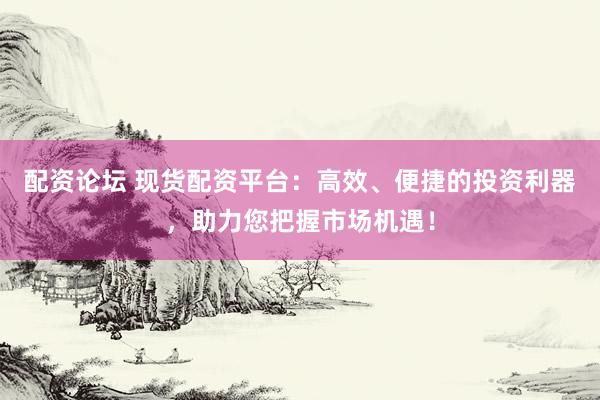 配资论坛 现货配资平台：高效、便捷的投资利器，助力您把握市场机遇！