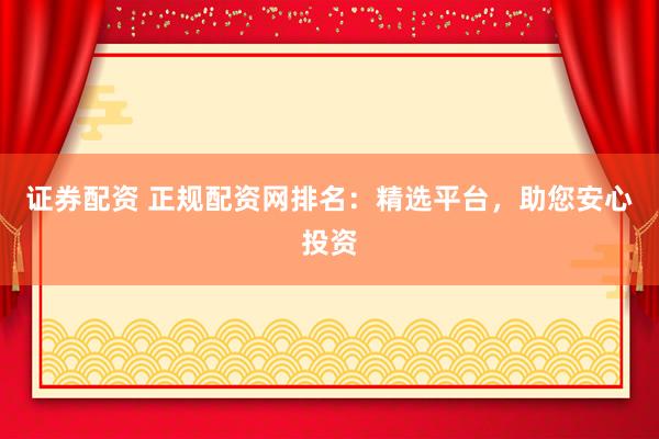证券配资 正规配资网排名：精选平台，助您安心投资