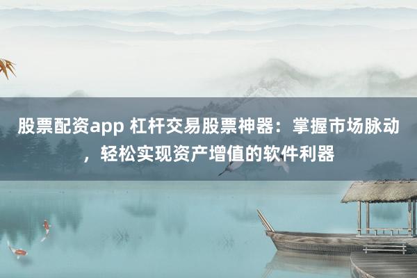 股票配资app 杠杆交易股票神器：掌握市场脉动，轻松实现资产增值的软件利器