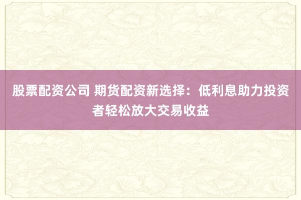 股票配资公司 期货配资新选择：低利息助力投资者轻松放大交易收益