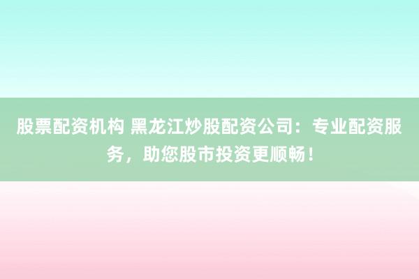 股票配资机构 黑龙江炒股配资公司：专业配资服务，助您股市投资更顺畅！
