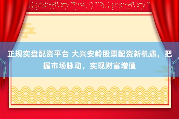 正规实盘配资平台 大兴安岭股票配资新机遇，把握市场脉动，实现财富增值