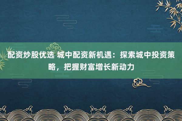 配资炒股优选 城中配资新机遇：探索城中投资策略，把握财富增长新动力