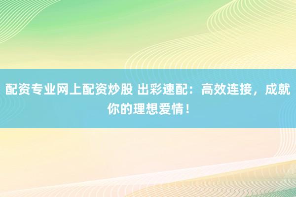 配资专业网上配资炒股 出彩速配：高效连接，成就你的理想爱情！