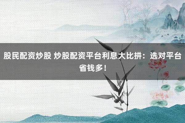 股民配资炒股 炒股配资平台利息大比拼：选对平台省钱多！
