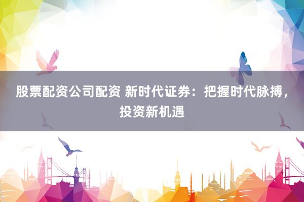 股票配资公司配资 新时代证券：把握时代脉搏，投资新机遇