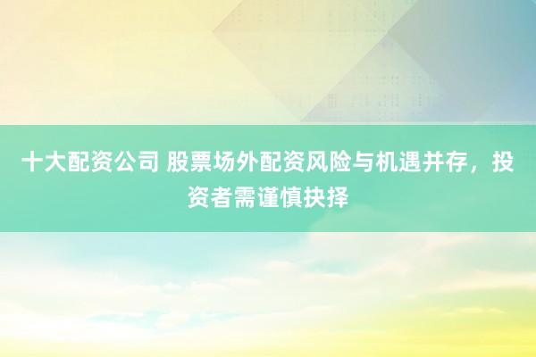 十大配资公司 股票场外配资风险与机遇并存，投资者需谨慎抉择