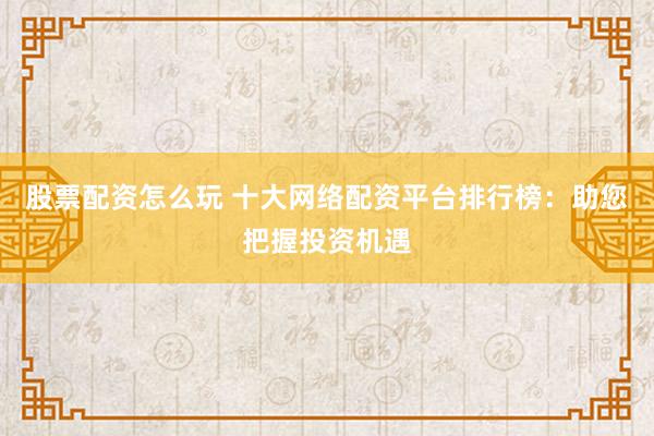 股票配资怎么玩 十大网络配资平台排行榜：助您把握投资机遇