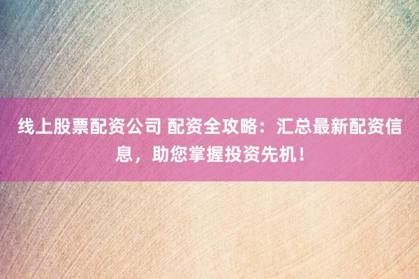 线上股票配资公司 配资全攻略：汇总最新配资信息，助您掌握投资先机！
