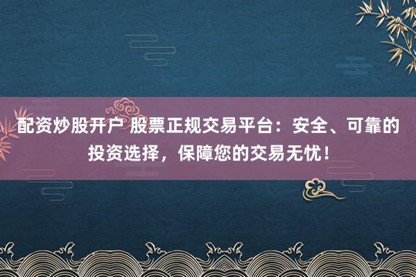 配资炒股开户 股票正规交易平台：安全、可靠的投资选择，保障您的交易无忧！