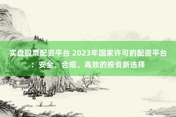 实盘股票配资平台 2023年国家许可的配资平台：安全、合规、高效的投资新选择