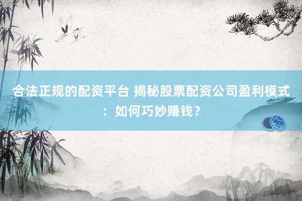 合法正规的配资平台 揭秘股票配资公司盈利模式：如何巧妙赚钱？