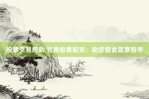股票交易规则 甘肃股票配资：助您掘金陇原股市