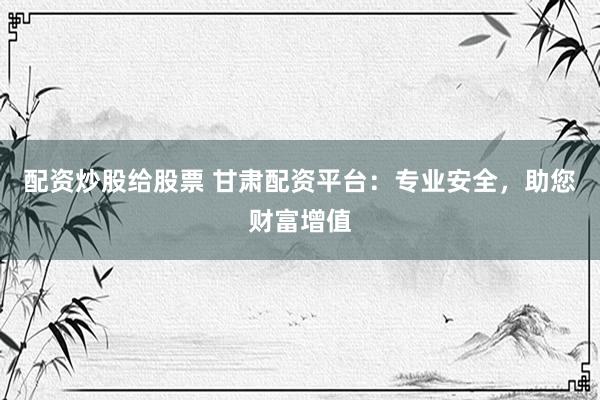 配资炒股给股票 甘肃配资平台：专业安全，助您财富增值