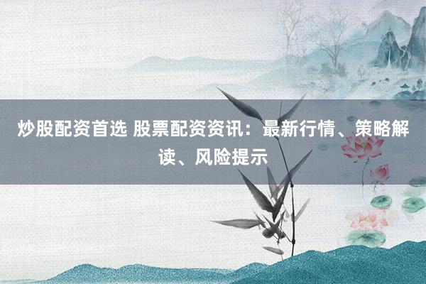炒股配资首选 股票配资资讯：最新行情、策略解读、风险提示