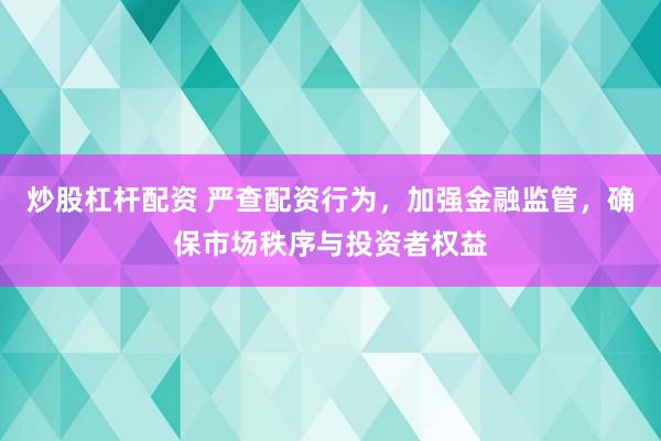 炒股杠杆配资 严查配资行为，加强金融监管，确保市场秩序与投资者权益