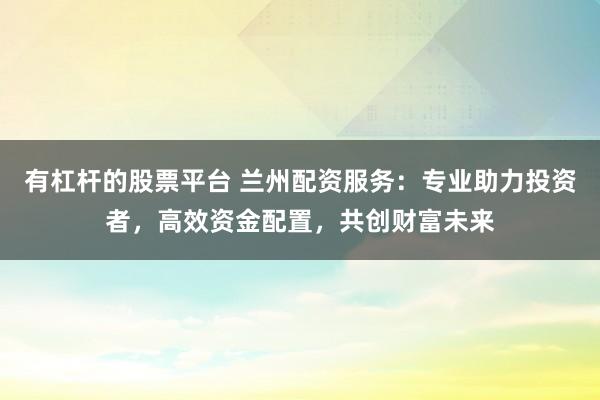 有杠杆的股票平台 兰州配资服务：专业助力投资者，高效资金配置，共创财富未来