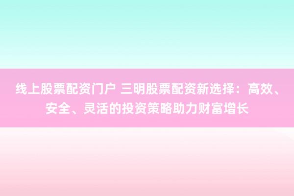 线上股票配资门户 三明股票配资新选择：高效、安全、灵活的投资策略助力财富增长