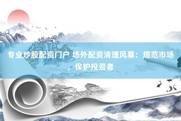 专业炒股配资门户 场外配资清理风暴：规范市场，保护投资者