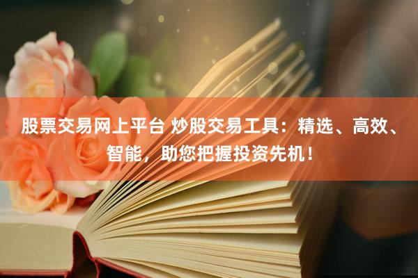 股票交易网上平台 炒股交易工具：精选、高效、智能，助您把握投资先机！