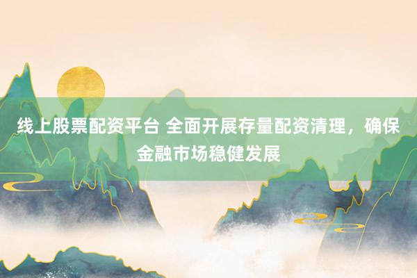 线上股票配资平台 全面开展存量配资清理，确保金融市场稳健发展