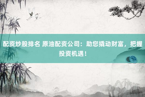 配资炒股排名 原油配资公司：助您撬动财富，把握投资机遇！