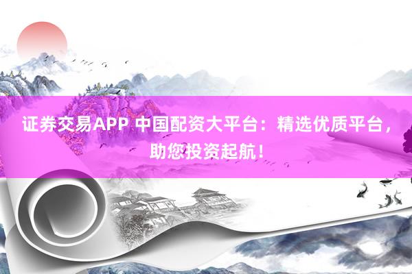 证券交易APP 中国配资大平台：精选优质平台，助您投资起航！