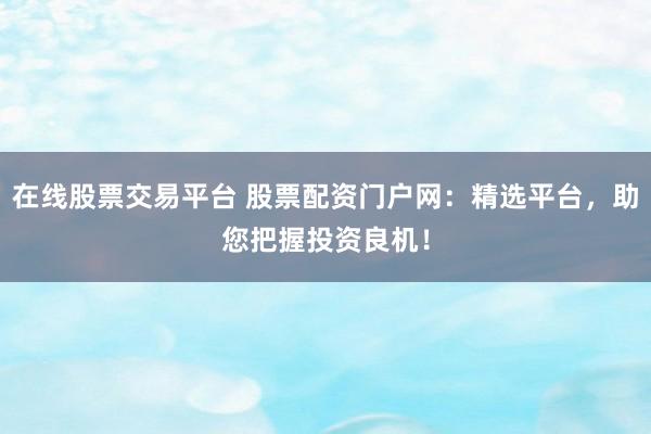 在线股票交易平台 股票配资门户网：精选平台，助您把握投资良机！
