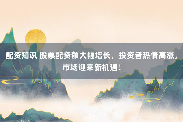 配资知识 股票配资额大幅增长，投资者热情高涨，市场迎来新机遇！