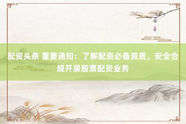 配资头条 重要通知：了解配资必备资质，安全合规开展股票配资业务