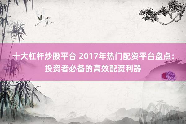十大杠杆炒股平台 2017年热门配资平台盘点：投资者必备的高效配资利器