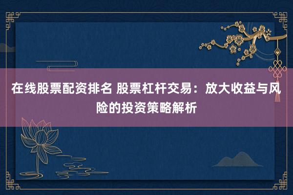 在线股票配资排名 股票杠杆交易：放大收益与风险的投资策略解析