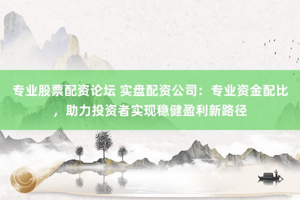 专业股票配资论坛 实盘配资公司：专业资金配比，助力投资者实现稳健盈利新路径