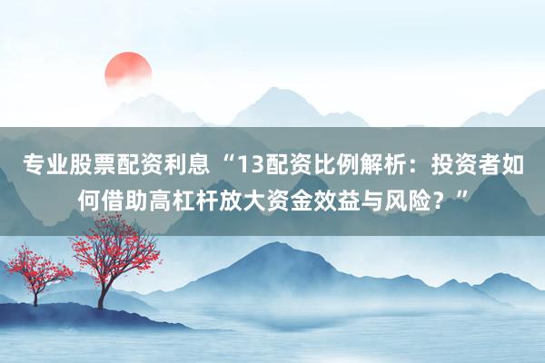 专业股票配资利息 “13配资比例解析：投资者如何借助高杠杆放大资金效益与风险？”