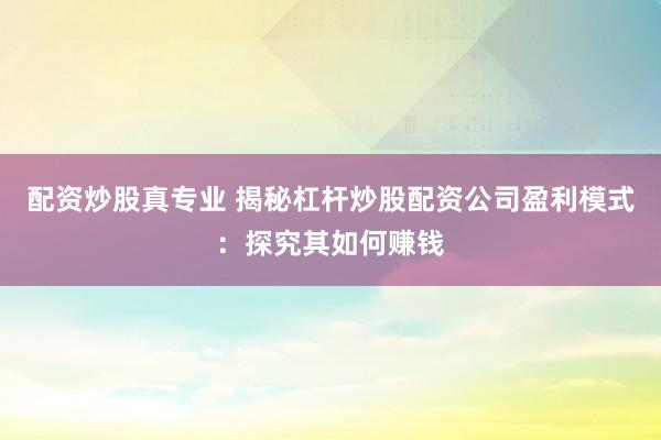 配资炒股真专业 揭秘杠杆炒股配资公司盈利模式：探究其如何赚钱