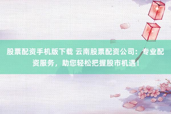 股票配资手机版下载 云南股票配资公司：专业配资服务，助您轻松把握股市机遇！