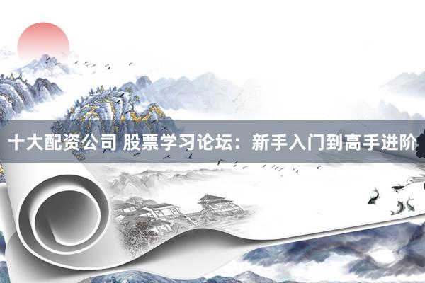 十大配资公司 股票学习论坛：新手入门到高手进阶