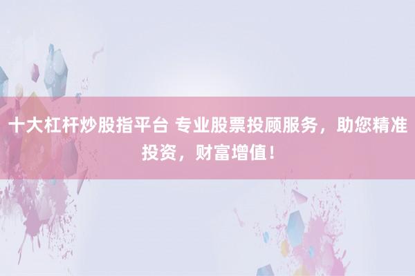 十大杠杆炒股指平台 专业股票投顾服务，助您精准投资，财富增值！