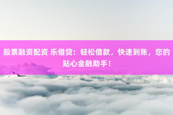 股票融资配资 乐借贷：轻松借款，快速到账，您的贴心金融助手！
