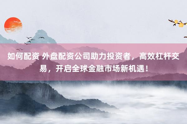如何配资 外盘配资公司助力投资者，高效杠杆交易，开启全球金融市场新机遇！