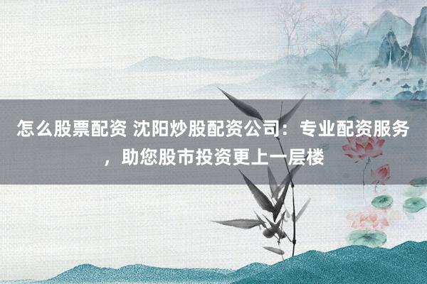 怎么股票配资 沈阳炒股配资公司：专业配资服务，助您股市投资更上一层楼