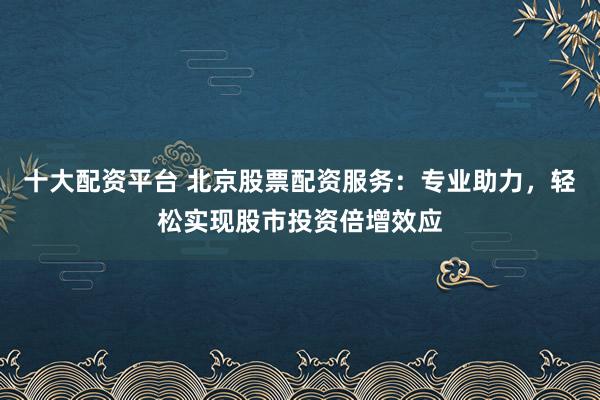 十大配资平台 北京股票配资服务：专业助力，轻松实现股市投资倍增效应