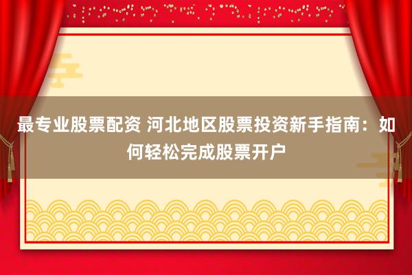 最专业股票配资 河北地区股票投资新手指南：如何轻松完成股票开户
