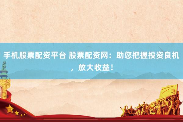 手机股票配资平台 股票配资网：助您把握投资良机，放大收益！
