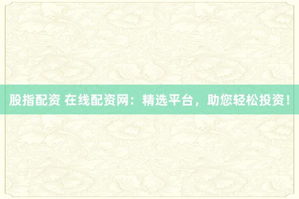 股指配资 在线配资网：精选平台，助您轻松投资！