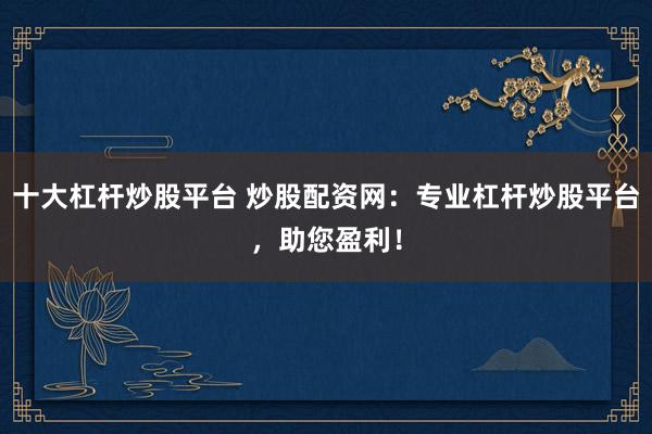 十大杠杆炒股平台 炒股配资网：专业杠杆炒股平台，助您盈利！