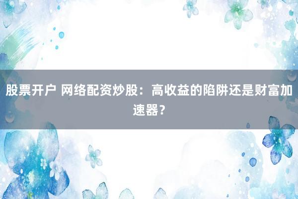 股票开户 网络配资炒股：高收益的陷阱还是财富加速器？